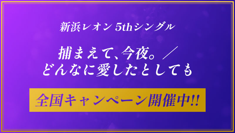 新浜レオン 5thシングル「捕まえて、今夜。／どんなに愛したとしても」全国キャンペーン開催中！！